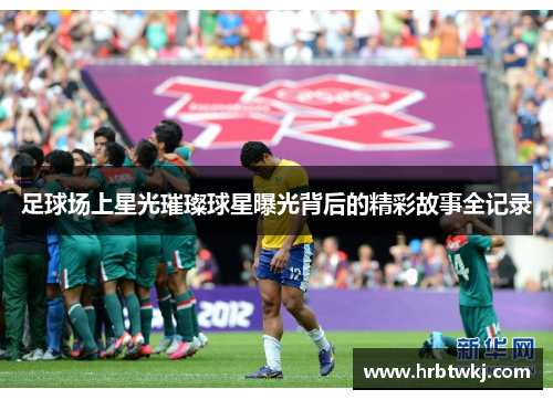足球场上星光璀璨球星曝光背后的精彩故事全记录